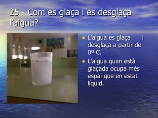25 - Com es glaça i es desglaça l’aigua? L’aigua es glaça  i desglaça a partir de 0º C. L’aigua quan està glaçada ocupa més espai que en estat líquid. 