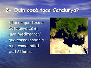 2- Quin oceà toca Catalunya? El oceà que toca a Catalunya és el mar Mediterrani que correspondria a un ramal aïllat de l’Atlàntic. 
