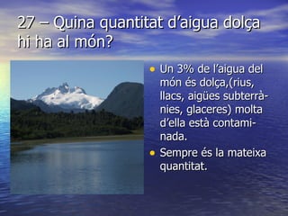 27 – Quina quantitat d’aigua dolça hi ha al món? Un 3% de l’aigua del món és dolça,(rius, llacs, aigües subterrà-nies, glaceres) molta d’ella està contami- nada.  Sempre és la mateixa quantitat. 