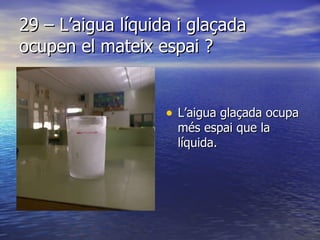 29 – L’aigua líquida i glaçada ocupen el mateix espai ? L’aigua glaçada ocupa més espai que la líquida.  