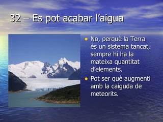 32 – Es pot acabar l’aigua No, perquè la Terra és un sistema tancat, sempre hi ha la mateixa quantitat d’elements. Pot ser què augmenti amb la caiguda de meteorits. 