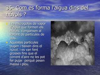 35- Com es forma l’aigua dins del núvols ? Les microgotes de vapor d’aigua que formen els núvols, s’enganxen al voltant de partícules de pols. Aquestes partícules pugen i baixen dins el núvol, i es van fent grosses fins que el corrent d’aire no les pot fer pujar  perquè pesen massa i plou.  