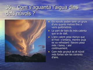36 – Com s’aguanta l’aigua dins dels núvols ? Els núvols poden tenir un gruix d’uns quants metres fins a varis quilòmetres. La part de baix és més calenta que la de dalt. L’aire calent pesa menys que el fred i s’enlaira, mentre puja es va refredant i llavors pesa més i baixa, i així contínuament. Com més gruixut es el núvol més fortes són les corrents d’aire.  