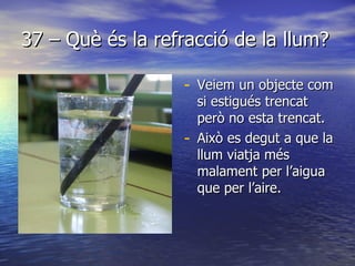 37 – Què és la refracció de la llum? Veiem un objecte com si estigués trencat però no esta trencat. Això es degut a que la llum viatja més malament per l’aigua que per l’aire.  