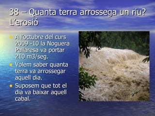 38 – Quanta terra arrossega un riu? L’erosió A l’octubre del curs 2009 -10 la Noguera Pallaresa va portar 210 m3/seg. Volem saber quanta terra va arrossegar aquell dia. Suposem que tot el dia va baixar aquell cabal. 