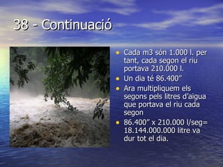38 - Continuació Cada m3 són 1.000 l. per tant, cada segon el riu portava 210.000 l. Un dia té 86.400” Ara multipliquem els segons pels litres d’aigua que portava el riu cada segon  86.400” x 210.000 l/seg= 18.144.000.000 litre va dur tot el dia. 