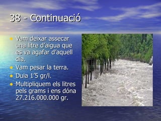 38 - Continuació Vam deixar assecar una litre d’aigua que es va agafar d’aquell dia. Vam pesar la terra. Duia 1’5 gr/l. Multipliquem els litres pels grams i ens dóna 27.216.000.000 gr. 