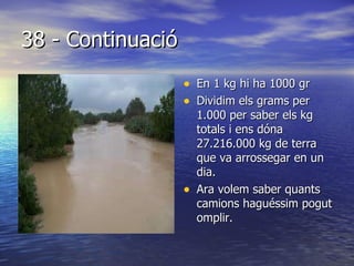 38 - Continuació En 1 kg hi ha 1000 gr Dividim els grams per 1.000 per saber els kg totals i ens dóna 27.216.000 kg de terra que va arrossegar en un dia. Ara volem saber quants camions haguéssim pogut omplir. 