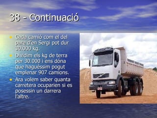 38 - Continuació Cada camió com el del pare d’en Sergi pot dur 30.000 kg. Dividim els kg de terra per 30.000 i ens dóna que haguéssim pogut emplenar 907 camions. Ara volem saber quanta carretera ocuparien si es posessin un darrera l’altre. 