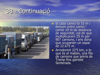38 - Continuació Si cada camió fa 15 m i deixem entre camió i camió 10 m de distància de seguretat, vol dir que multiplicarem 25 m per 907 camions, i ens dóna que ocuparien un espai de 22.675 m.  Arrodonint 22’5 km, o lo que és el mateix, una fila de camions que aniria de Tremp fins gairebé Senterada. 
