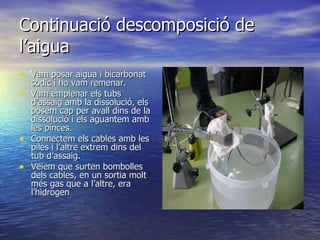 Continuació descomposició de l’aigua Vam posar aigua i bicarbonat sòdic i ho vam remenar.  Vam emplenar els tubs d’assaig amb la dissolució, els posem cap per avall dins de la dissolució i els aguantem amb les pinces. Connectem els cables amb les piles i l’altre extrem dins del tub d’assaig. Veiem que surten bombolles dels cables, en un sortia molt més gas que a l’altre, era l’hidrogen 