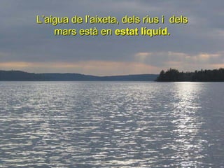 L’aigua de l’aixeta, dels rius i dels
    mars està en estat líquid.
 