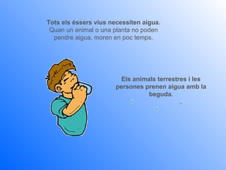 Tots els éssers vius necessiten aigua.
 Quan un animal o una planta no poden
  pendre aigua, moren en poc temps.




                         Els animals terrestres i les
                       persones prenen aigua amb la
                                  beguda.
 