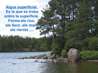 Aigua superficial.
 Es la que es troba
sobre la superficie.
   Forma els rius,
 els llacs ,els mars,
    els rierols ,…
 