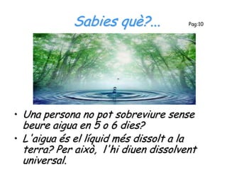 Sabies què?...           Pag:10




• Una persona no pot sobreviure sense
  beure aigua en 5 o 6 dies?
• L'aigua és el líquid més dissolt a la
  terra? Per això, l'hi diuen dissolvent
  universal.
 