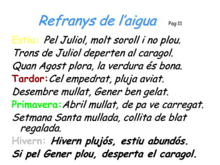 Refranys de l’aigua             Pag:11


Estiu: Pel Juliol, molt soroll i no plou.
Trons de Juliol deperten al caragol.
Quan Agost plora, la verdura és bona.
Tardor:Cel empedrat, pluja aviat.
Desembre mullat, Gener ben gelat.
Primavera:Abril mullat, de pa ve carregat.
Setmana Santa mullada, collita de blat
  regalada.
Hivern: Hivern plujós, estiu abundós.
Si pel Gener plou, desperta el caragol.
 