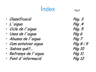 Índex   Pag:2



•   Classificació            Pag. 3
•   L´aigua                  Pàg .4
•   Cicle de l´aigua         Pàg. 5
•   Usos de l´aigua          Pàg 6
•   Abusos de l´aigua        Pàg 7
•   Com estalviar aigua      Pàg 8 i 9
•   Sabies què?...           Pàg 10
•   Refranys de l´aigua      Pàg 11
•   Font d´informació        Pàg 12
 