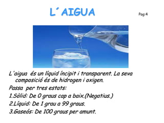 L´AIGUA                               Pag:4




L'aigua és un líquid íncipit i transparent. La seva
   composició és de hidrogen i oxigen.
Passa per tres estats:
1.Sòlid: De 0 graus cap a baix.(Negatius.)
2.Líquid: De 1 grau a 99 graus.
3.Gaseós: De 100 graus per amunt.
 