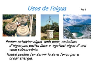 Usos de l’aigua                  Pag:6




Podem estalviar aigua amb pous, embalses
  d'aigua,uns petits llacs o agafant aigua d´una
  vena subterrània.
També podem fer servir la seva força per a
  crear energia.
 