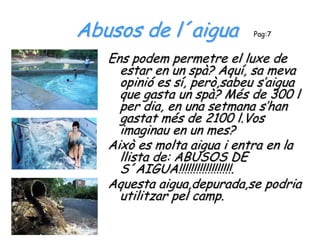 Abusos de l´aigua           Pag:7


   Ens podem permetre el luxe de
     estar en un spà? Aquí, sa meva
     opinió es sí, però,sabeu s’aigua
     que gasta un spà? Més de 300 l
     per dia, en una setmana s’han
     gastat més de 2100 l.Vos
     imaginau en un mes?
   Això es molta aigua i entra en la
     llista de: ABUSOS DE
     S´AIGUA!!!!!!!!!!!!!!!!!!.
   Aquesta aigua,depurada,se podria
     utilitzar pel camp.
 