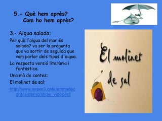 5.- Què hem après?
Com ho hem après?
3.- Aigua salada:
Per què l'aigua del mar és
salada? va ser la pregunta
que va sortir de seguida que
vam parlar dels tipus d'aigua.
La resposta versió literària i
fantàstica.
Una mà de contes:
El molinet de sal:
http://www.super3.cat/unamadec
ontes/demo/show_video/43
 