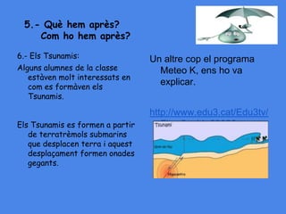 5.- Què hem après?
Com ho hem après?
6.- Els Tsunamis:
Alguns alumnes de la classe
estàven molt interessats en
com es formàven els
Tsunamis.
Els Tsunamis es formen a partir
de terratrèmols submarins
que desplacen terra i aquest
desplaçament formen onades
gegants.
Un altre cop el programa
Meteo K, ens ho va
explicar.
http://www.edu3.cat/Edu3tv/
Fitxa?p_id=29026
 