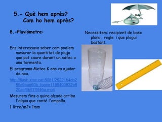 5.- Què hem après?
Com ho hem après?
8.-Pluviòmetre:
Ens interessava saber com podiem
mesurar la quantitat de pluja
que pot caure durant un xàfec o
una tormenta.
El programa Meteo K ens va ajudar
de nou.
http://flash.xtec.cat:8081/26221b4cb2
55c9bae60b_fcaee1189493832b6
20acf6b57f5f46a.mp4
Mesurem fins a quina alçada arriba
l'aigua que conté l'ampolla.
1 litre/m2= 1mm
Necessitem: recipient de base
plana, regle i que plogui
bastant.
 
