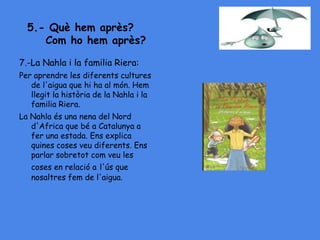 5.- Què hem après?
Com ho hem après?
7.-La Nahla i la familia Riera:
Per aprendre les diferents cultures
de l'aigua que hi ha al món. Hem
llegit la història de la Nahla i la
familia Riera.
La Nahla és una nena del Nord
d'Africa que bé a Catalunya a
fer una estada. Ens explica
quines coses veu diferents. Ens
parlar sobretot com veu les
coses en relació a l'ús que
nosaltres fem de l'aigua.
 