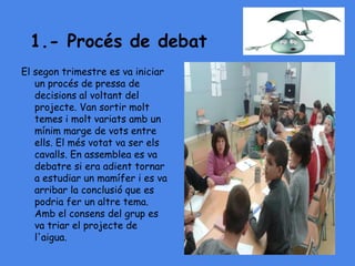 1.- Procés de debat
El segon trimestre es va iniciar
un procés de pressa de
decisions al voltant del
projecte. Van sortir molt
temes i molt variats amb un
mínim marge de vots entre
ells. El més votat va ser els
cavalls. En assemblea es va
debatre si era adient tornar
a estudiar un mamífer i es va
arribar la conclusió que es
podria fer un altre tema.
Amb el consens del grup es
va triar el projecte de
l'aigua.
 