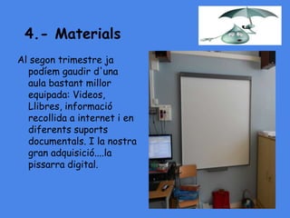 4.- Materials
Al segon trimestre ja
podíem gaudir d'una
aula bastant millor
equipada: Videos,
Llibres, informació
recollida a internet i en
diferents suports
documentals. I la nostra
gran adquisició....la
pissarra digital.
 