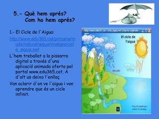 5.- Què hem aprés?
Com ho hem aprés?
1.- El Cicle de l'Aigua:
http://www.edu365.cat/primaria/m
uds/natural/aigua/imatges/cicl
e_aigua.swf
L'hem treballat a la pissarra
digital a través d'una
aplicació animada oferta pel
portal www.edu365.cat. A
d'alt us deixo l'enllaç
Van aclarir d'on ve l'aigua i van
aprendre que és un cicle
infinit.
 