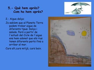 5.- Què hem après?
Com ho hem après?
2.- Aigua dolça:
Ja sabíem que al Planeta Terra
podem trobar aigua de
diferents tipus. Dolça i
salada. Però a partir de
l'estudi del Cicle de l'aigua
ens hem adonat que els rius
tenen diferents parts fins a
arribar al mar.
Curs alt,curs mitjà, curs baix.
 