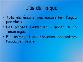 L’ús de l’aigua
• Tots els éssers vius necessitem l’aigua
per viure.
• Les plantes s’assequen i moren si no
tenen aigua.
• Els animals i les persones necessitem
l’aigua per beure.
 