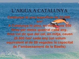 L’AIGUA A CATALUNYA Catalunya té una superfície de 32.000 km² A Catalunya hi plou, en mitja, uns 650 litres per metre quadrat cada any.  Això vol dir que del cel, en mitja, cauen 20.800 hm³ cada any (un volum equivalent al de 89 vegades la capacitat de l&quot;embassament de la Baells)  