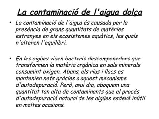 La contaminació de l'aigua dolça
• La contaminació de l'aigua és causada per la
  presència de grans quantitats de matèries
  estranyes en els ecosistemes aquàtics, les quals
  n'alteren l'equilibri.

• En les aigües viuen bacteris descomponedors que
  transformen la matèria orgànica en sals minerals
  consumint oxigen. Abans, els rius i llacs es
  mantenien nets gràcies a aquest mecanisme
  d'autodepuració. Però, avui dia, aboquem una
  quantitat tan alta de contaminants que el procés
  d'autodepuració natural de les aigües esdevé inútil
  en moltes ocasions.
 