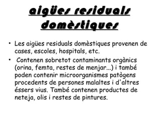 aigües residuals
        domèstiques
• Les aigües residuals domèstiques provenen de
  cases, escoles, hospitals, etc.
• Contenen sobretot contaminants orgànics
  (orina, femta, restes de menjar...) i també
  poden contenir microorganismes patògens
  procedents de persones malaltes i d'altres
  éssers vius. També contenen productes de
  neteja, olis i restes de pintures.
 