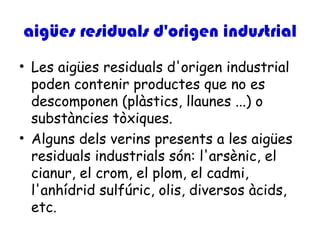aigües residuals d'origen industrial
• Les aigües residuals d'origen industrial
  poden contenir productes que no es
  descomponen (plàstics, llaunes ...) o
  substàncies tòxiques.
• Alguns dels verins presents a les aigües
  residuals industrials són: l'arsènic, el
  cianur, el crom, el plom, el cadmi,
  l'anhídrid sulfúric, olis, diversos àcids,
  etc.
 