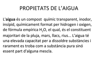 PROPIETATS DE L’AIGUA
L'aigua és un compost químic transparent, inodor,
insípid, químicament format per hidrogen i oxigen,
de fórmula empírica H2O, el qual, és el constituent
majoritari de la pluja, mars, llacs, rius... L'aigua té
una elevada capacitat per a dissoldre substàncies i
rarament es troba com a substància pura sinó
essent part d'alguna mescla.
 
