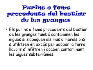 Purins o fems
procedents del bestiar
    de les granges
• Els purins o fems procedents del bestiar
  de les granges també contaminen les
  aigües si s’aboquen als rius o rierols o si
  s'utilitzen en excés per adobar la terra,
  llavors s'infiltren i acaben contaminant
  les aigües subterrànies.
 