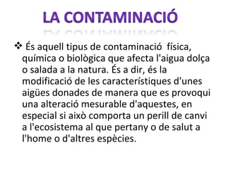  És aquell tipus de contaminació física,
 química o biològica que afecta l'aigua dolça
 o salada a la natura. És a dir, és la
 modificació de les característiques d'unes
 aigües donades de manera que es provoqui
 una alteració mesurable d'aquestes, en
 especial si això comporta un perill de canvi
 a l'ecosistema al que pertany o de salut a
 l'home o d'altres espècies.
 