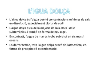 • L’aigua dolça és l'aigua que té concentracions mínimes de sals
  en dissolució, especialment clorur de sodi.
• L'aigua dolça és la de la majoria de rius, llacs i deus
  subterrànies, i també en forma de neu o gel.
• En contrast, l'aigua de mar es troba sobretot en els mars i
  oceans.
• En darrer terme, tota l'aigua dolça prové de l'atmosfera, en
  forma de precipitació o condensació.
 