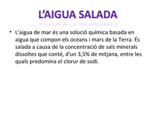 • L'aigua de mar és una solució química basada en
  aigua que compon els oceans i mars de la Terra. És
  salada a causa de la concentració de sals minerals
  dissoltes que conté, d'un 3,5% de mitjana, entre les
  quals predomina el clorur de sodi.
 