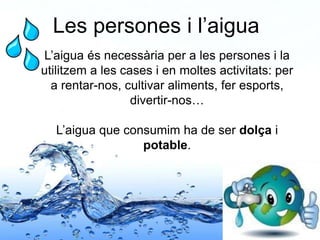 Page 24
Les persones i l’aigua
L’aigua és necessària per a les persones i la
utilitzem a les cases i en moltes activitats: per
a rentar-nos, cultivar aliments, fer esports,
divertir-nos…
L’aigua que consumim ha de ser dolça i
potable.
 