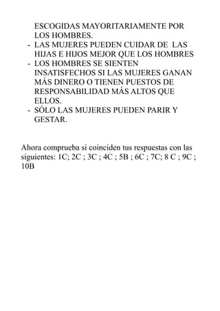 ESCOGIDAS MAYORITARIAMENTE POR
LOS HOMBRES.
- LAS MUJERES PUEDEN CUIDAR DE LAS
HIJAS E HIJOS MEJOR QUE LOS HOMBRES
- LOS HOMBRES SE SIENTEN
INSATISFECHOS SI LAS MUJERES GANAN
MÁS DINERO O TIENEN PUESTOS DE
RESPONSABILIDAD MÁS ALTOS QUE
ELLOS.
- SÓLO LAS MUJERES PUEDEN PARIR Y
GESTAR.
Ahora comprueba si coinciden tus respuestas con las
siguientes: 1C; 2C ; 3C ; 4C ; 5B ; 6C ; 7C; 8 C ; 9C ;
10B
 