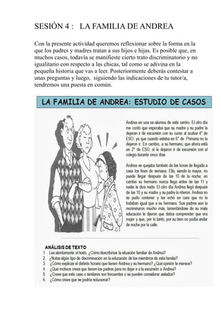 SESIÓN 4 : LA FAMILIA DE ANDREA
Con la presente actividad queremos reflexionar sobre la forma en la
que los padres y madres tratan a sus hijos e hijas. Es posible que, en
muchos casos, todavía se manifieste cierto trato discriminatorio y no
igualitario con respecto a las chicas, tal como se adivina en la
pequeña historia que vas a leer. Posteriormente deberás contestar a
unas preguntas y luego, siguiendo las indicaciones de tu tutor/a,
tendremos una puesta en común.
 