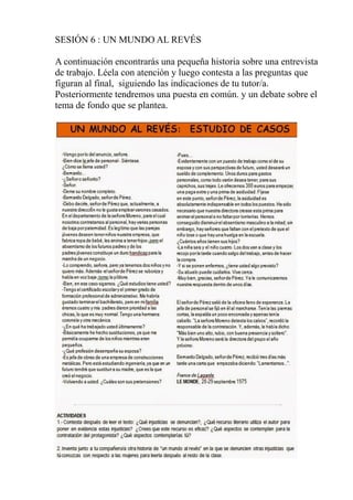 SESIÓN 6 : UN MUNDO AL REVÉS
A continuación encontrarás una pequeña historia sobre una entrevista
de trabajo. Léela con atención y luego contesta a las preguntas que
figuran al final, siguiendo las indicaciones de tu tutor/a.
Posteriormente tendremos una puesta en común. y un debate sobre el
tema de fondo que se plantea.
 
