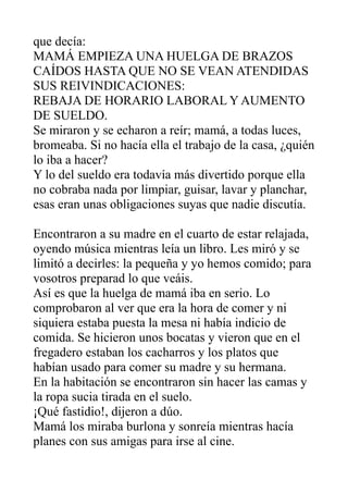 que decía:
MAMÁ EMPIEZA UNA HUELGA DE BRAZOS
CAÍDOS HASTA QUE NO SE VEAN ATENDIDAS
SUS REIVINDICACIONES:
REBAJA DE HORARIO LABORAL Y AUMENTO
DE SUELDO.
Se miraron y se echaron a reír; mamá, a todas luces,
bromeaba. Si no hacía ella el trabajo de la casa, ¿quién
lo iba a hacer?
Y lo del sueldo era todavía más divertido porque ella
no cobraba nada por limpiar, guisar, lavar y planchar,
esas eran unas obligaciones suyas que nadie discutía.
Encontraron a su madre en el cuarto de estar relajada,
oyendo música mientras leía un libro. Les miró y se
limitó a decirles: la pequeña y yo hemos comido; para
vosotros preparad lo que veáis.
Así es que la huelga de mamá iba en serio. Lo
comprobaron al ver que era la hora de comer y ni
siquiera estaba puesta la mesa ni había indicio de
comida. Se hicieron unos bocatas y vieron que en el
fregadero estaban los cacharros y los platos que
habían usado para comer su madre y su hermana.
En la habitación se encontraron sin hacer las camas y
la ropa sucia tirada en el suelo.
¡Qué fastidio!, dijeron a dúo.
Mamá los miraba burlona y sonreía mientras hacía
planes con sus amigas para irse al cine.
 