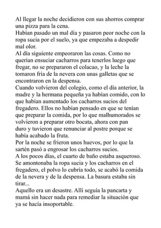 Al llegar la noche decidieron con sus ahorros comprar
una pizza para la cena.
Habían pasado un mal día y pasaron peor noche con la
ropa sucia por el suelo, ya que empezaba a despedir
mal olor.
Al día siguiente empeoraron las cosas. Como no
querían ensuciar cacharros para tenerlos luego que
fregar, no se prepararon el colacao, y la leche la
tomaron fría de la nevera con unas galletas que se
encontraron en la despensa.
Cuando volvieron del colegio, como el día anterior, la
madre y la hermana pequeña ya habían comido, con lo
que habían aumentado los cacharros sucios del
fregadero. Ellos no habían pensado en que se tenían
que preparar la comida, por lo que malhumorados se
volvieron a preparar otro bocata, ahora con pan
duro y tuvieron que renunciar al postre porque se
había acabado la fruta.
Por la noche se frieron unos huevos, por lo que la
sartén pasó a engrosar los cacharros sucios.
A los pocos días, el cuarto de baño estaba asqueroso.
Se amontonaba la ropa sucia y los cacharros en el
fregadero, el polvo lo cubría todo, se acabó la comida
de la nevera y de la despensa. La basura estaba sin
tirar...
Aquello era un desastre. Allí seguía la pancarta y
mamá sin hacer nada para remediar la situación que
ya se hacía insoportable.
 