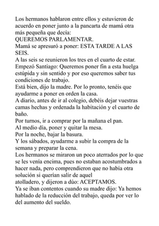 Los hermanos hablaron entre ellos y estuvieron de
acuerdo en poner junto a la pancarta de mamá otra
más pequeña que decía:
QUEREMOS PARLAMENTAR.
Mamá se apresuró a poner: ESTA TARDE A LAS
SEIS.
A las seis se reunieron los tres en el cuarto de estar.
Empezó Santiago: Queremos poner fin a esta huelga
estúpida y sin sentido y por eso queremos saber tus
condiciones de trabajo.
Está bien, dijo la madre. Por lo pronto, tenéis que
ayudarme a poner en orden la casa.
A diario, antes de ir al colegio, debéis dejar vuestras
camas hechas y ordenada la habitación y el cuarto de
baño.
Por turnos, ir a comprar por la mañana el pan.
Al medio día, poner y quitar la mesa.
Por la noche, bajar la basura.
Y los sábados, ayudarme a subir la compra de la
semana y preparar la cena.
Los hermanos se miraron un poco aterrados por lo que
se les venía encima, pues no estaban acostumbrados a
hacer nada, pero comprendieron que no había otra
solución si querían salir de aquel
atolladero, y dijeron a dúo: ACEPTAMOS.
Ya se iban contentos cuando su madre dijo: Ya hemos
hablado de la reducción del trabajo, queda por ver lo
del aumento del sueldo.
 
