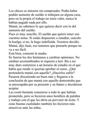 Los chicos se miraron sin comprender. Podía haber
pedido aumento de sueldo si trabajara en alguna casa,
pero en la propia el trabajo no tenía valor, nunca le
habían pagado nada por ello.
Mamá, no sabemos lo que quieres decir con lo del
aumento del sueldo.
Pues es muy sencillo. El sueldo que quiero tener son
vuestras notas. Si estáis dispuestos a estudiar, cancelo
la huelga; si no, la hago indefinida. Vosotros decidís.
Mamá, dijo Juan, eso tenemos que pensarlo porque no
va a ser fácil.
Está bien, contestó la madre.
Se fueron los dos hermanos a cambiar opiniones. No
estaban acostumbrados ni siquiera a leer. Iba a ser
muy duro someterse a un horario de estudio en el que
había que rendir si querían aprobar el curso. ¿Qué
pretendería mamá con aquello? ¿Hacerlos sufrir?
Pasaron discutiendo un buen rato y llegaron a la
conclusión de que mamá con aquello demostraba que
se preocupaba por su presente y su futuro y decidieron
aceptar.
Les costó bastante someterse a todo lo que habían
prometido, pero se hicieron unos hombres de palabra
y trabajo con el que les abría un porvenir de éxito. Y
estas buenas cualidades también les hicieron más
atractivos ante las niñas.
 